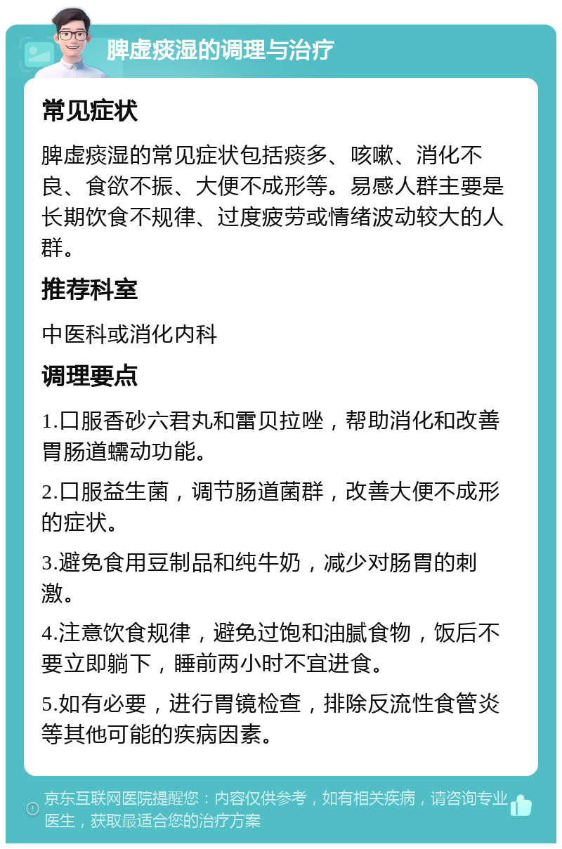 脾虚痰湿的调理与治疗 常见症状 脾虚痰湿的常见症状包括痰多、咳嗽、消化不良、食欲不振、大便不成形等。易感人群主要是长期饮食不规律、过度疲劳或情绪波动较大的人群。 推荐科室 中医科或消化内科 调理要点 1.口服香砂六君丸和雷贝拉唑，帮助消化和改善胃肠道蠕动功能。 2.口服益生菌，调节肠道菌群，改善大便不成形的症状。 3.避免食用豆制品和纯牛奶，减少对肠胃的刺激。 4.注意饮食规律，避免过饱和油腻食物，饭后不要立即躺下，睡前两小时不宜进食。 5.如有必要，进行胃镜检查，排除反流性食管炎等其他可能的疾病因素。