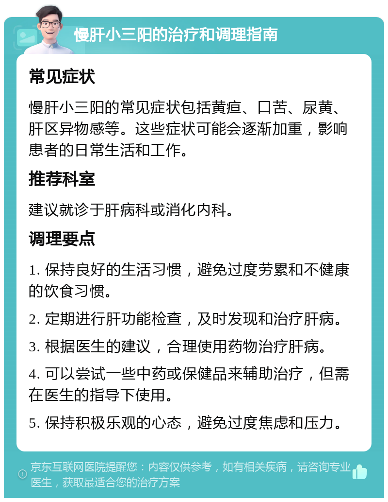 慢肝小三阳的治疗和调理指南 常见症状 慢肝小三阳的常见症状包括黄疸、口苦、尿黄、肝区异物感等。这些症状可能会逐渐加重，影响患者的日常生活和工作。 推荐科室 建议就诊于肝病科或消化内科。 调理要点 1. 保持良好的生活习惯，避免过度劳累和不健康的饮食习惯。 2. 定期进行肝功能检查，及时发现和治疗肝病。 3. 根据医生的建议，合理使用药物治疗肝病。 4. 可以尝试一些中药或保健品来辅助治疗，但需在医生的指导下使用。 5. 保持积极乐观的心态，避免过度焦虑和压力。