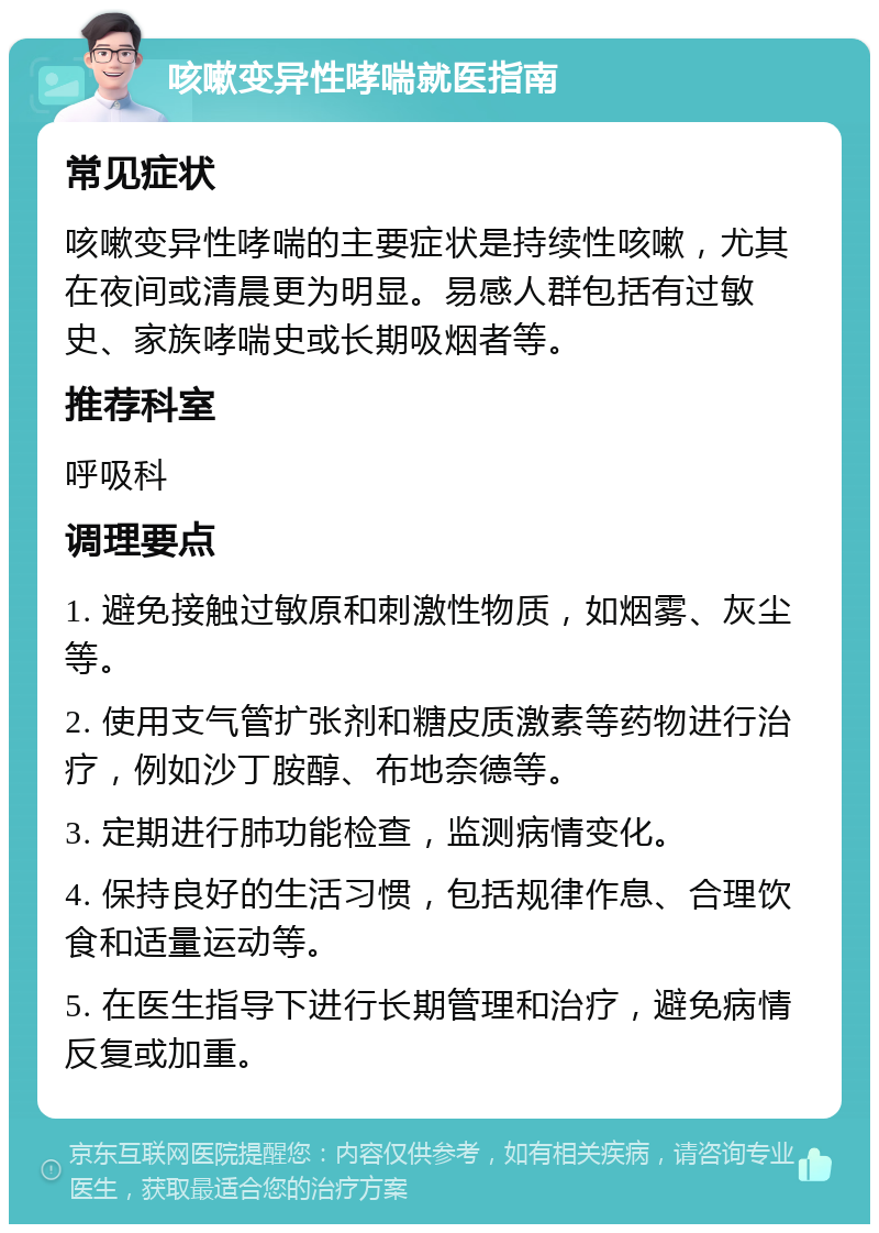 咳嗽变异性哮喘就医指南 常见症状 咳嗽变异性哮喘的主要症状是持续性咳嗽，尤其在夜间或清晨更为明显。易感人群包括有过敏史、家族哮喘史或长期吸烟者等。 推荐科室 呼吸科 调理要点 1. 避免接触过敏原和刺激性物质，如烟雾、灰尘等。 2. 使用支气管扩张剂和糖皮质激素等药物进行治疗，例如沙丁胺醇、布地奈德等。 3. 定期进行肺功能检查，监测病情变化。 4. 保持良好的生活习惯，包括规律作息、合理饮食和适量运动等。 5. 在医生指导下进行长期管理和治疗，避免病情反复或加重。