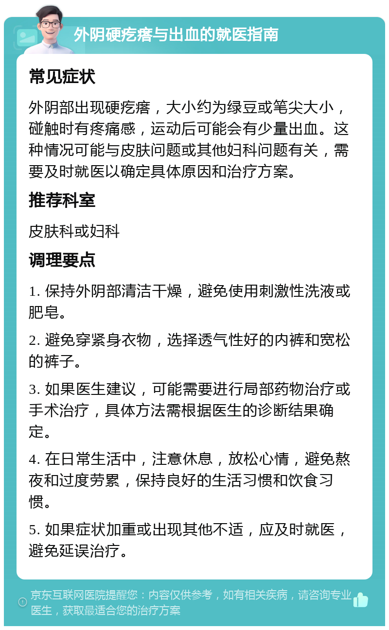 外阴硬疙瘩与出血的就医指南 常见症状 外阴部出现硬疙瘩，大小约为绿豆或笔尖大小，碰触时有疼痛感，运动后可能会有少量出血。这种情况可能与皮肤问题或其他妇科问题有关，需要及时就医以确定具体原因和治疗方案。 推荐科室 皮肤科或妇科 调理要点 1. 保持外阴部清洁干燥，避免使用刺激性洗液或肥皂。 2. 避免穿紧身衣物，选择透气性好的内裤和宽松的裤子。 3. 如果医生建议，可能需要进行局部药物治疗或手术治疗，具体方法需根据医生的诊断结果确定。 4. 在日常生活中，注意休息，放松心情，避免熬夜和过度劳累，保持良好的生活习惯和饮食习惯。 5. 如果症状加重或出现其他不适，应及时就医，避免延误治疗。