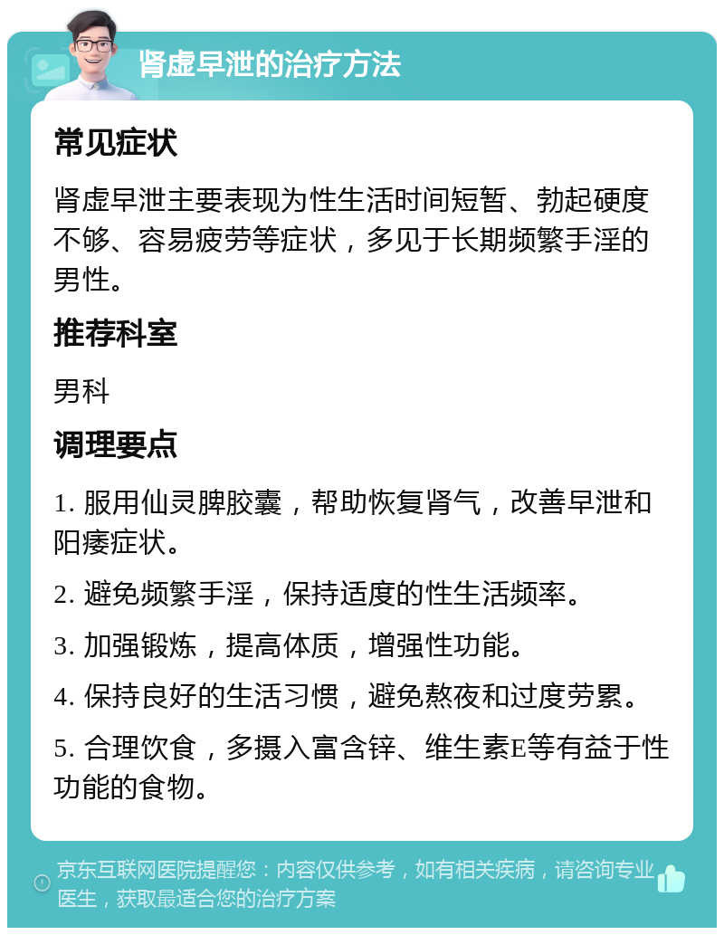 肾虚早泄的治疗方法 常见症状 肾虚早泄主要表现为性生活时间短暂、勃起硬度不够、容易疲劳等症状，多见于长期频繁手淫的男性。 推荐科室 男科 调理要点 1. 服用仙灵脾胶囊，帮助恢复肾气，改善早泄和阳痿症状。 2. 避免频繁手淫，保持适度的性生活频率。 3. 加强锻炼，提高体质，增强性功能。 4. 保持良好的生活习惯，避免熬夜和过度劳累。 5. 合理饮食，多摄入富含锌、维生素E等有益于性功能的食物。