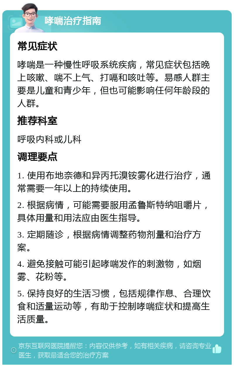 哮喘治疗指南 常见症状 哮喘是一种慢性呼吸系统疾病，常见症状包括晚上咳嗽、喘不上气、打嗝和咳吐等。易感人群主要是儿童和青少年，但也可能影响任何年龄段的人群。 推荐科室 呼吸内科或儿科 调理要点 1. 使用布地奈德和异丙托溴铵雾化进行治疗，通常需要一年以上的持续使用。 2. 根据病情，可能需要服用孟鲁斯特纳咀嚼片，具体用量和用法应由医生指导。 3. 定期随诊，根据病情调整药物剂量和治疗方案。 4. 避免接触可能引起哮喘发作的刺激物，如烟雾、花粉等。 5. 保持良好的生活习惯，包括规律作息、合理饮食和适量运动等，有助于控制哮喘症状和提高生活质量。