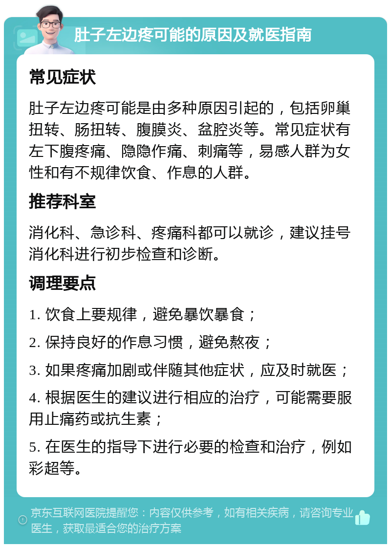 肚子左边疼可能的原因及就医指南 常见症状 肚子左边疼可能是由多种原因引起的，包括卵巢扭转、肠扭转、腹膜炎、盆腔炎等。常见症状有左下腹疼痛、隐隐作痛、刺痛等，易感人群为女性和有不规律饮食、作息的人群。 推荐科室 消化科、急诊科、疼痛科都可以就诊，建议挂号消化科进行初步检查和诊断。 调理要点 1. 饮食上要规律，避免暴饮暴食； 2. 保持良好的作息习惯，避免熬夜； 3. 如果疼痛加剧或伴随其他症状，应及时就医； 4. 根据医生的建议进行相应的治疗，可能需要服用止痛药或抗生素； 5. 在医生的指导下进行必要的检查和治疗，例如彩超等。