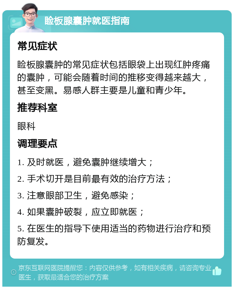 睑板腺囊肿就医指南 常见症状 睑板腺囊肿的常见症状包括眼袋上出现红肿疼痛的囊肿，可能会随着时间的推移变得越来越大，甚至变黑。易感人群主要是儿童和青少年。 推荐科室 眼科 调理要点 1. 及时就医，避免囊肿继续增大； 2. 手术切开是目前最有效的治疗方法； 3. 注意眼部卫生，避免感染； 4. 如果囊肿破裂，应立即就医； 5. 在医生的指导下使用适当的药物进行治疗和预防复发。