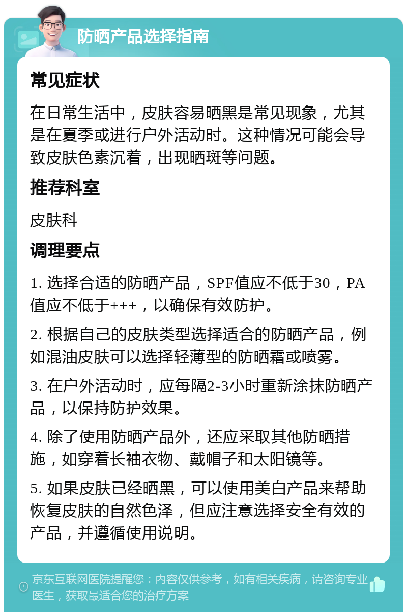 防晒产品选择指南 常见症状 在日常生活中，皮肤容易晒黑是常见现象，尤其是在夏季或进行户外活动时。这种情况可能会导致皮肤色素沉着，出现晒斑等问题。 推荐科室 皮肤科 调理要点 1. 选择合适的防晒产品，SPF值应不低于30，PA值应不低于+++，以确保有效防护。 2. 根据自己的皮肤类型选择适合的防晒产品，例如混油皮肤可以选择轻薄型的防晒霜或喷雾。 3. 在户外活动时，应每隔2-3小时重新涂抹防晒产品，以保持防护效果。 4. 除了使用防晒产品外，还应采取其他防晒措施，如穿着长袖衣物、戴帽子和太阳镜等。 5. 如果皮肤已经晒黑，可以使用美白产品来帮助恢复皮肤的自然色泽，但应注意选择安全有效的产品，并遵循使用说明。