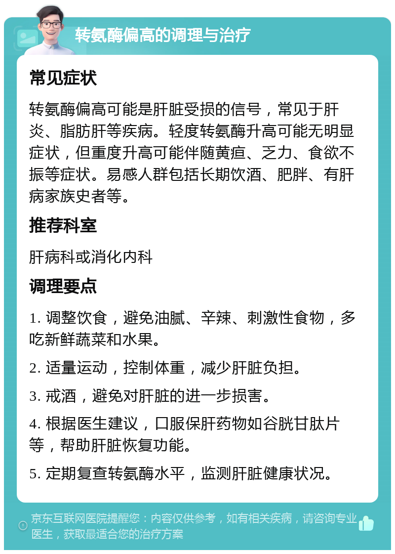 转氨酶偏高的调理与治疗 常见症状 转氨酶偏高可能是肝脏受损的信号，常见于肝炎、脂肪肝等疾病。轻度转氨酶升高可能无明显症状，但重度升高可能伴随黄疸、乏力、食欲不振等症状。易感人群包括长期饮酒、肥胖、有肝病家族史者等。 推荐科室 肝病科或消化内科 调理要点 1. 调整饮食，避免油腻、辛辣、刺激性食物，多吃新鲜蔬菜和水果。 2. 适量运动，控制体重，减少肝脏负担。 3. 戒酒，避免对肝脏的进一步损害。 4. 根据医生建议，口服保肝药物如谷胱甘肽片等，帮助肝脏恢复功能。 5. 定期复查转氨酶水平，监测肝脏健康状况。