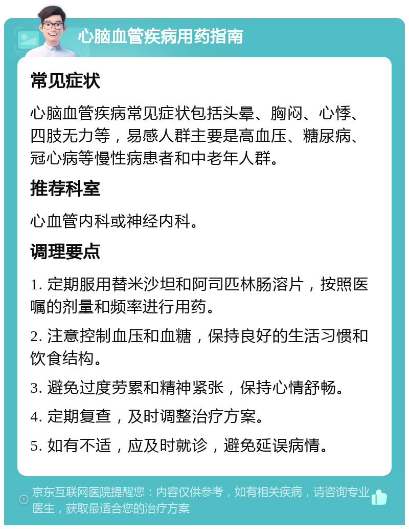 心脑血管疾病用药指南 常见症状 心脑血管疾病常见症状包括头晕、胸闷、心悸、四肢无力等，易感人群主要是高血压、糖尿病、冠心病等慢性病患者和中老年人群。 推荐科室 心血管内科或神经内科。 调理要点 1. 定期服用替米沙坦和阿司匹林肠溶片，按照医嘱的剂量和频率进行用药。 2. 注意控制血压和血糖，保持良好的生活习惯和饮食结构。 3. 避免过度劳累和精神紧张，保持心情舒畅。 4. 定期复查，及时调整治疗方案。 5. 如有不适，应及时就诊，避免延误病情。