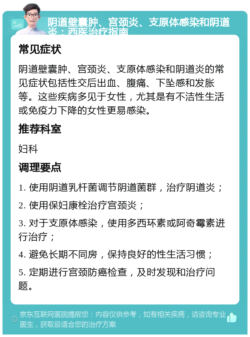 阴道壁囊肿、宫颈炎、支原体感染和阴道炎：西医治疗指南 常见症状 阴道壁囊肿、宫颈炎、支原体感染和阴道炎的常见症状包括性交后出血、腹痛、下坠感和发胀等。这些疾病多见于女性，尤其是有不洁性生活或免疫力下降的女性更易感染。 推荐科室 妇科 调理要点 1. 使用阴道乳杆菌调节阴道菌群，治疗阴道炎； 2. 使用保妇康栓治疗宫颈炎； 3. 对于支原体感染，使用多西环素或阿奇霉素进行治疗； 4. 避免长期不同房，保持良好的性生活习惯； 5. 定期进行宫颈防癌检查，及时发现和治疗问题。