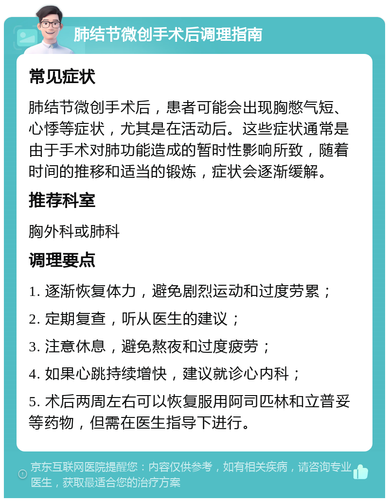 肺结节微创手术后调理指南 常见症状 肺结节微创手术后，患者可能会出现胸憋气短、心悸等症状，尤其是在活动后。这些症状通常是由于手术对肺功能造成的暂时性影响所致，随着时间的推移和适当的锻炼，症状会逐渐缓解。 推荐科室 胸外科或肺科 调理要点 1. 逐渐恢复体力，避免剧烈运动和过度劳累； 2. 定期复查，听从医生的建议； 3. 注意休息，避免熬夜和过度疲劳； 4. 如果心跳持续增快，建议就诊心内科； 5. 术后两周左右可以恢复服用阿司匹林和立普妥等药物，但需在医生指导下进行。