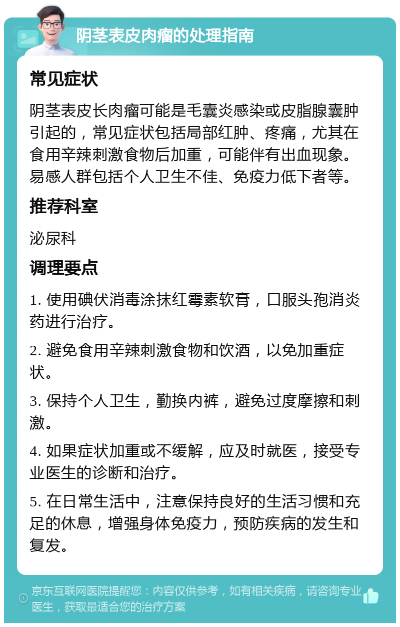 阴茎表皮肉瘤的处理指南 常见症状 阴茎表皮长肉瘤可能是毛囊炎感染或皮脂腺囊肿引起的，常见症状包括局部红肿、疼痛，尤其在食用辛辣刺激食物后加重，可能伴有出血现象。易感人群包括个人卫生不佳、免疫力低下者等。 推荐科室 泌尿科 调理要点 1. 使用碘伏消毒涂抹红霉素软膏，口服头孢消炎药进行治疗。 2. 避免食用辛辣刺激食物和饮酒，以免加重症状。 3. 保持个人卫生，勤换内裤，避免过度摩擦和刺激。 4. 如果症状加重或不缓解，应及时就医，接受专业医生的诊断和治疗。 5. 在日常生活中，注意保持良好的生活习惯和充足的休息，增强身体免疫力，预防疾病的发生和复发。