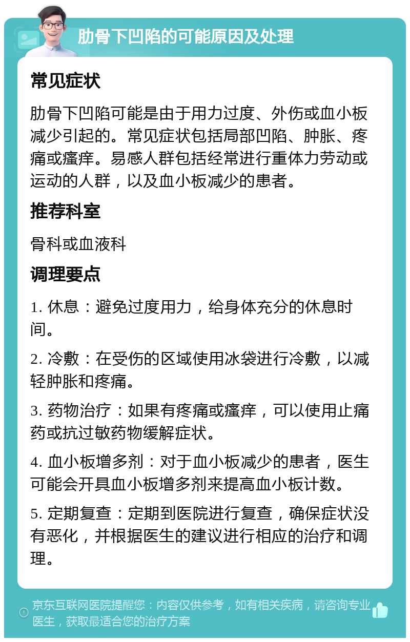肋骨下凹陷的可能原因及处理 常见症状 肋骨下凹陷可能是由于用力过度、外伤或血小板减少引起的。常见症状包括局部凹陷、肿胀、疼痛或瘙痒。易感人群包括经常进行重体力劳动或运动的人群,以及血小板减少的患者。 推荐科室 骨科或血液科 调理要点 1. 休息:避免过度用力,给身体充分的休息时间。 2. 冷敷:在受伤的区域使用冰袋进行冷敷,以减轻肿胀和疼痛。 3. 药物治疗:如果有疼痛或瘙痒,可以使用止痛药或抗过敏药物缓解症状。 4. 血小板增多剂:对于血小板减少的患者,医生可能会开具血小板增多剂来提高血小板计数。 5. 定期复查:定期到医院进行复查,确保症状没有恶化,并根据医生的建议进行相应的治疗和调理。