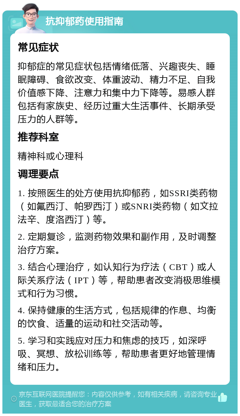 抗抑郁药使用指南 常见症状 抑郁症的常见症状包括情绪低落、兴趣丧失、睡眠障碍、食欲改变、体重波动、精力不足、自我价值感下降、注意力和集中力下降等。易感人群包括有家族史、经历过重大生活事件、长期承受压力的人群等。 推荐科室 精神科或心理科 调理要点 1. 按照医生的处方使用抗抑郁药，如SSRI类药物（如氟西汀、帕罗西汀）或SNRI类药物（如文拉法辛、度洛西汀）等。 2. 定期复诊，监测药物效果和副作用，及时调整治疗方案。 3. 结合心理治疗，如认知行为疗法（CBT）或人际关系疗法（IPT）等，帮助患者改变消极思维模式和行为习惯。 4. 保持健康的生活方式，包括规律的作息、均衡的饮食、适量的运动和社交活动等。 5. 学习和实践应对压力和焦虑的技巧，如深呼吸、冥想、放松训练等，帮助患者更好地管理情绪和压力。