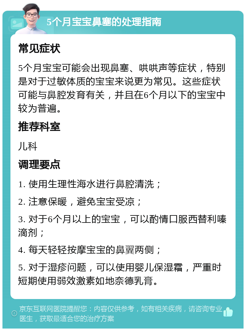 5个月宝宝鼻塞的处理指南 常见症状 5个月宝宝可能会出现鼻塞、哄哄声等症状，特别是对于过敏体质的宝宝来说更为常见。这些症状可能与鼻腔发育有关，并且在6个月以下的宝宝中较为普遍。 推荐科室 儿科 调理要点 1. 使用生理性海水进行鼻腔清洗； 2. 注意保暖，避免宝宝受凉； 3. 对于6个月以上的宝宝，可以酌情口服西替利嗪滴剂； 4. 每天轻轻按摩宝宝的鼻翼两侧； 5. 对于湿疹问题，可以使用婴儿保湿霜，严重时短期使用弱效激素如地奈德乳膏。