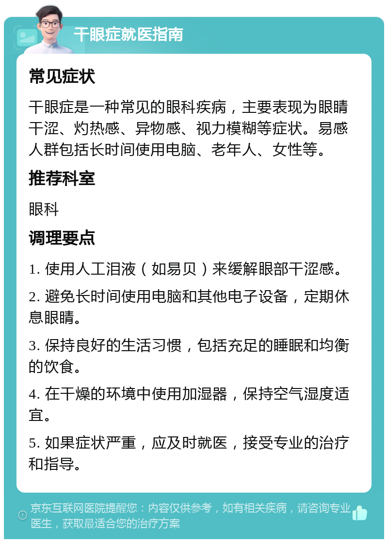 干眼症就医指南 常见症状 干眼症是一种常见的眼科疾病，主要表现为眼睛干涩、灼热感、异物感、视力模糊等症状。易感人群包括长时间使用电脑、老年人、女性等。 推荐科室 眼科 调理要点 1. 使用人工泪液（如易贝）来缓解眼部干涩感。 2. 避免长时间使用电脑和其他电子设备，定期休息眼睛。 3. 保持良好的生活习惯，包括充足的睡眠和均衡的饮食。 4. 在干燥的环境中使用加湿器，保持空气湿度适宜。 5. 如果症状严重，应及时就医，接受专业的治疗和指导。