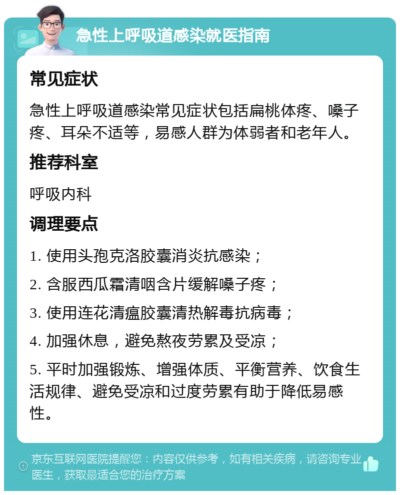 急性上呼吸道感染就医指南 常见症状 急性上呼吸道感染常见症状包括扁桃体疼、嗓子疼、耳朵不适等，易感人群为体弱者和老年人。 推荐科室 呼吸内科 调理要点 1. 使用头孢克洛胶囊消炎抗感染； 2. 含服西瓜霜清咽含片缓解嗓子疼； 3. 使用连花清瘟胶囊清热解毒抗病毒； 4. 加强休息，避免熬夜劳累及受凉； 5. 平时加强锻炼、增强体质、平衡营养、饮食生活规律、避免受凉和过度劳累有助于降低易感性。