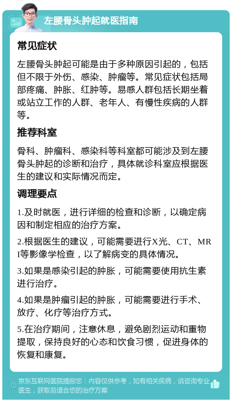 左腰骨头肿起就医指南 常见症状 左腰骨头肿起可能是由于多种原因引起的，包括但不限于外伤、感染、肿瘤等。常见症状包括局部疼痛、肿胀、红肿等。易感人群包括长期坐着或站立工作的人群、老年人、有慢性疾病的人群等。 推荐科室 骨科、肿瘤科、感染科等科室都可能涉及到左腰骨头肿起的诊断和治疗，具体就诊科室应根据医生的建议和实际情况而定。 调理要点 1.及时就医，进行详细的检查和诊断，以确定病因和制定相应的治疗方案。 2.根据医生的建议，可能需要进行X光、CT、MRI等影像学检查，以了解病变的具体情况。 3.如果是感染引起的肿胀，可能需要使用抗生素进行治疗。 4.如果是肿瘤引起的肿胀，可能需要进行手术、放疗、化疗等治疗方式。 5.在治疗期间，注意休息，避免剧烈运动和重物提取，保持良好的心态和饮食习惯，促进身体的恢复和康复。