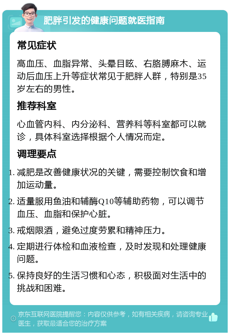 肥胖引发的健康问题就医指南 常见症状 高血压、血脂异常、头晕目眩、右胳膊麻木、运动后血压上升等症状常见于肥胖人群，特别是35岁左右的男性。 推荐科室 心血管内科、内分泌科、营养科等科室都可以就诊，具体科室选择根据个人情况而定。 调理要点 减肥是改善健康状况的关键，需要控制饮食和增加运动量。 适量服用鱼油和辅酶Q10等辅助药物，可以调节血压、血脂和保护心脏。 戒烟限酒，避免过度劳累和精神压力。 定期进行体检和血液检查，及时发现和处理健康问题。 保持良好的生活习惯和心态，积极面对生活中的挑战和困难。