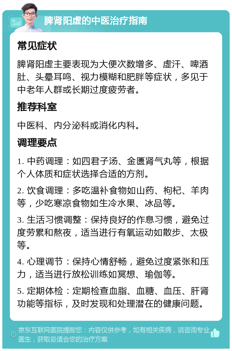 脾肾阳虚的中医治疗指南 常见症状 脾肾阳虚主要表现为大便次数增多、虚汗、啤酒肚、头晕耳鸣、视力模糊和肥胖等症状，多见于中老年人群或长期过度疲劳者。 推荐科室 中医科、内分泌科或消化内科。 调理要点 1. 中药调理：如四君子汤、金匮肾气丸等，根据个人体质和症状选择合适的方剂。 2. 饮食调理：多吃温补食物如山药、枸杞、羊肉等，少吃寒凉食物如生冷水果、冰品等。 3. 生活习惯调整：保持良好的作息习惯，避免过度劳累和熬夜，适当进行有氧运动如散步、太极等。 4. 心理调节：保持心情舒畅，避免过度紧张和压力，适当进行放松训练如冥想、瑜伽等。 5. 定期体检：定期检查血脂、血糖、血压、肝肾功能等指标，及时发现和处理潜在的健康问题。