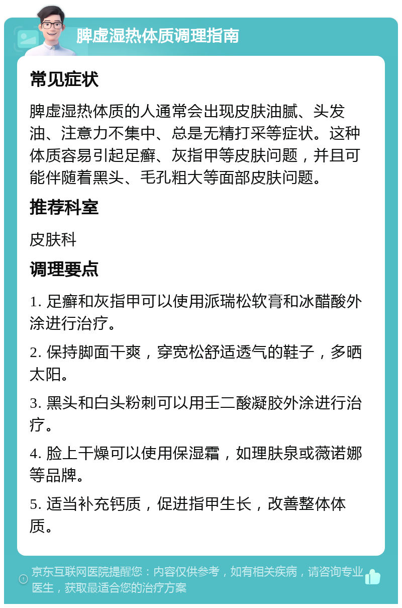 脾虚湿热体质调理指南 常见症状 脾虚湿热体质的人通常会出现皮肤油腻、头发油、注意力不集中、总是无精打采等症状。这种体质容易引起足癣、灰指甲等皮肤问题，并且可能伴随着黑头、毛孔粗大等面部皮肤问题。 推荐科室 皮肤科 调理要点 1. 足癣和灰指甲可以使用派瑞松软膏和冰醋酸外涂进行治疗。 2. 保持脚面干爽，穿宽松舒适透气的鞋子，多晒太阳。 3. 黑头和白头粉刺可以用壬二酸凝胶外涂进行治疗。 4. 脸上干燥可以使用保湿霜，如理肤泉或薇诺娜等品牌。 5. 适当补充钙质，促进指甲生长，改善整体体质。