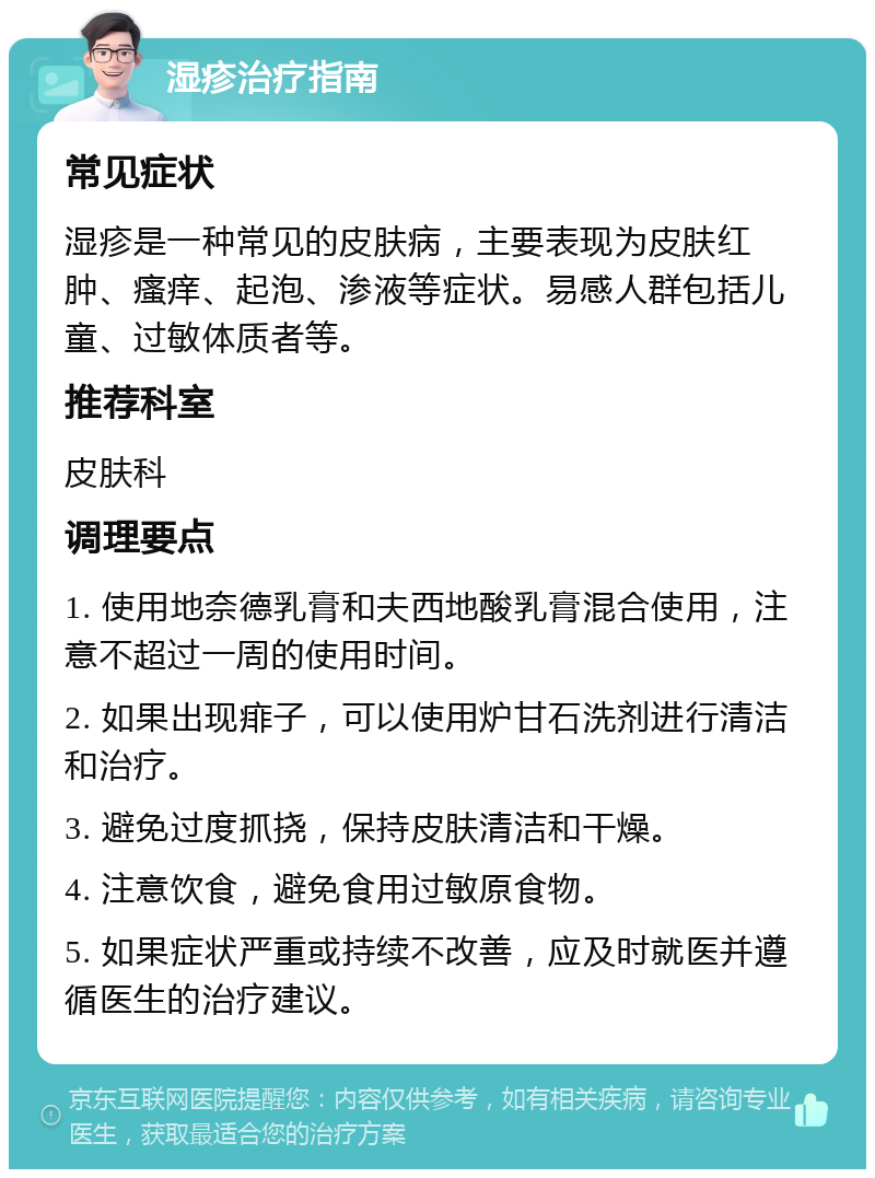 湿疹治疗指南 常见症状 湿疹是一种常见的皮肤病，主要表现为皮肤红肿、瘙痒、起泡、渗液等症状。易感人群包括儿童、过敏体质者等。 推荐科室 皮肤科 调理要点 1. 使用地奈德乳膏和夫西地酸乳膏混合使用，注意不超过一周的使用时间。 2. 如果出现痱子，可以使用炉甘石洗剂进行清洁和治疗。 3. 避免过度抓挠，保持皮肤清洁和干燥。 4. 注意饮食，避免食用过敏原食物。 5. 如果症状严重或持续不改善，应及时就医并遵循医生的治疗建议。