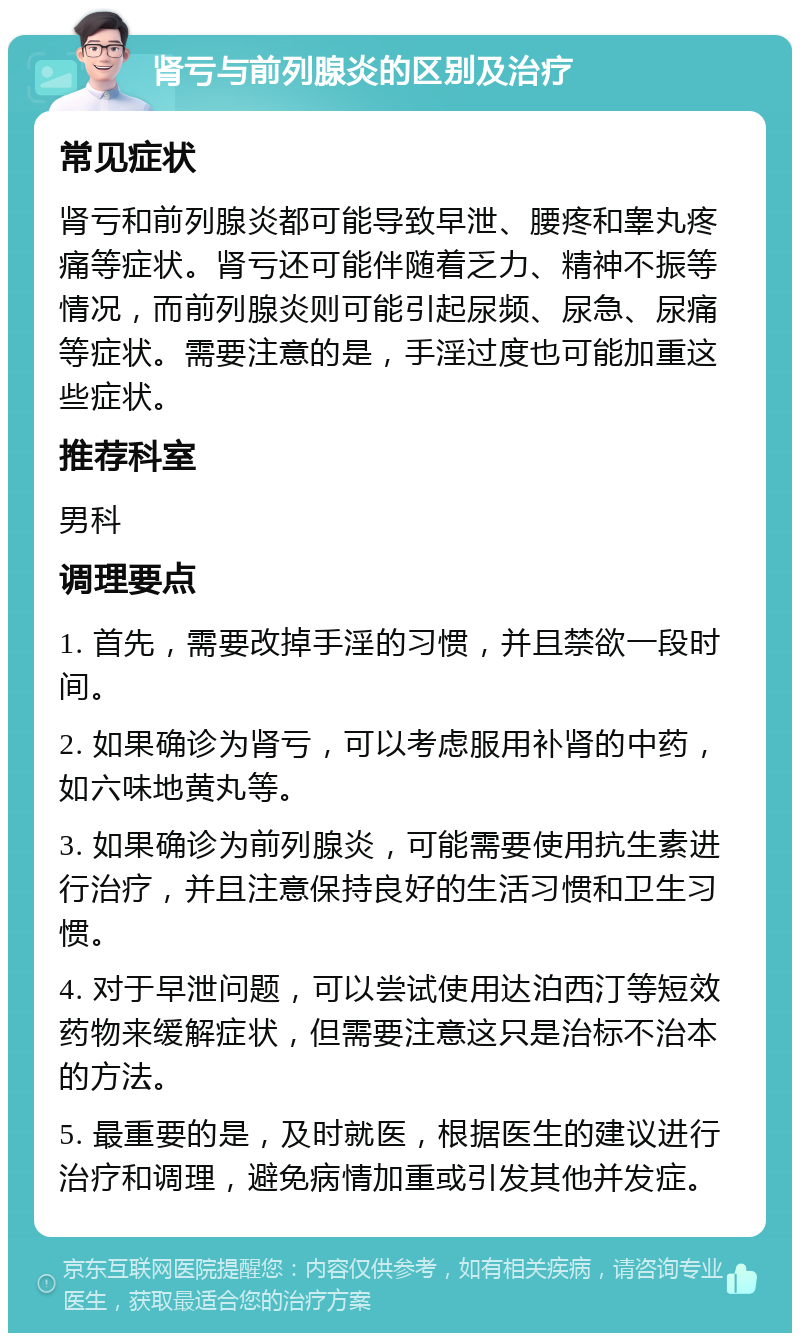 肾亏与前列腺炎的区别及治疗 常见症状 肾亏和前列腺炎都可能导致早泄、腰疼和睾丸疼痛等症状。肾亏还可能伴随着乏力、精神不振等情况，而前列腺炎则可能引起尿频、尿急、尿痛等症状。需要注意的是，手淫过度也可能加重这些症状。 推荐科室 男科 调理要点 1. 首先，需要改掉手淫的习惯，并且禁欲一段时间。 2. 如果确诊为肾亏，可以考虑服用补肾的中药，如六味地黄丸等。 3. 如果确诊为前列腺炎，可能需要使用抗生素进行治疗，并且注意保持良好的生活习惯和卫生习惯。 4. 对于早泄问题，可以尝试使用达泊西汀等短效药物来缓解症状，但需要注意这只是治标不治本的方法。 5. 最重要的是，及时就医，根据医生的建议进行治疗和调理，避免病情加重或引发其他并发症。