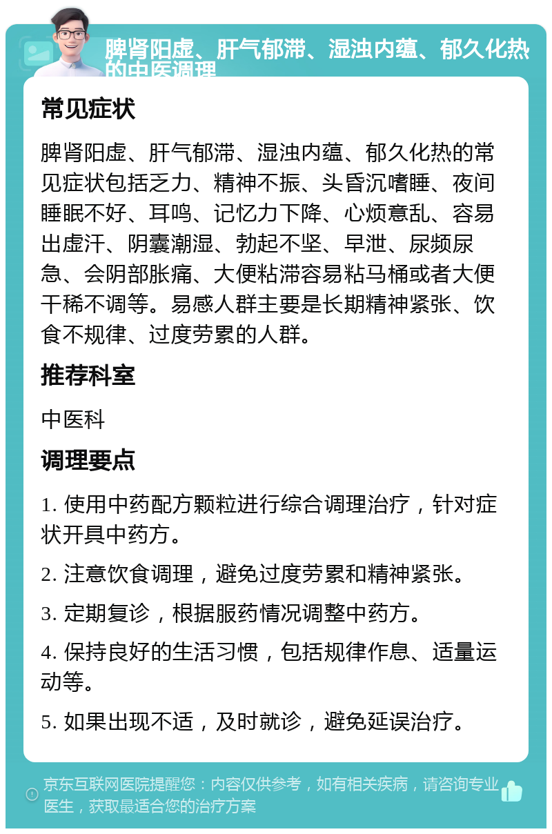 脾肾阳虚、肝气郁滞、湿浊内蕴、郁久化热的中医调理 常见症状 脾肾阳虚、肝气郁滞、湿浊内蕴、郁久化热的常见症状包括乏力、精神不振、头昏沉嗜睡、夜间睡眠不好、耳鸣、记忆力下降、心烦意乱、容易出虚汗、阴囊潮湿、勃起不坚、早泄、尿频尿急、会阴部胀痛、大便粘滞容易粘马桶或者大便干稀不调等。易感人群主要是长期精神紧张、饮食不规律、过度劳累的人群。 推荐科室 中医科 调理要点 1. 使用中药配方颗粒进行综合调理治疗，针对症状开具中药方。 2. 注意饮食调理，避免过度劳累和精神紧张。 3. 定期复诊，根据服药情况调整中药方。 4. 保持良好的生活习惯，包括规律作息、适量运动等。 5. 如果出现不适，及时就诊，避免延误治疗。