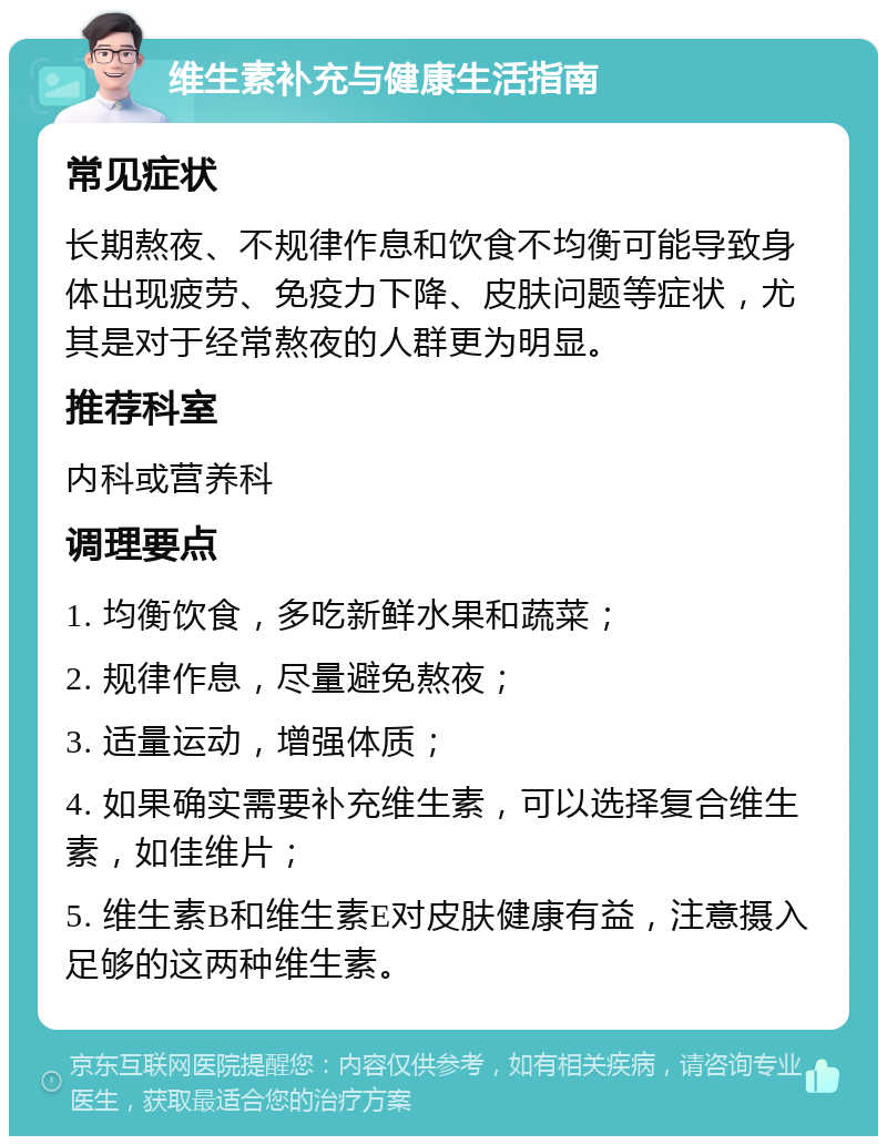 维生素补充与健康生活指南 常见症状 长期熬夜、不规律作息和饮食不均衡可能导致身体出现疲劳、免疫力下降、皮肤问题等症状，尤其是对于经常熬夜的人群更为明显。 推荐科室 内科或营养科 调理要点 1. 均衡饮食，多吃新鲜水果和蔬菜； 2. 规律作息，尽量避免熬夜； 3. 适量运动，增强体质； 4. 如果确实需要补充维生素，可以选择复合维生素，如佳维片； 5. 维生素B和维生素E对皮肤健康有益，注意摄入足够的这两种维生素。