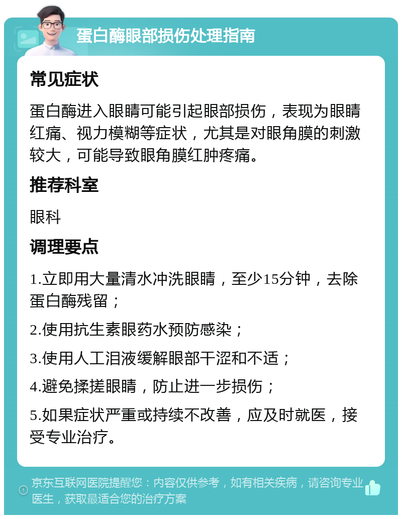 蛋白酶眼部损伤处理指南 常见症状 蛋白酶进入眼睛可能引起眼部损伤，表现为眼睛红痛、视力模糊等症状，尤其是对眼角膜的刺激较大，可能导致眼角膜红肿疼痛。 推荐科室 眼科 调理要点 1.立即用大量清水冲洗眼睛，至少15分钟，去除蛋白酶残留； 2.使用抗生素眼药水预防感染； 3.使用人工泪液缓解眼部干涩和不适； 4.避免揉搓眼睛，防止进一步损伤； 5.如果症状严重或持续不改善，应及时就医，接受专业治疗。