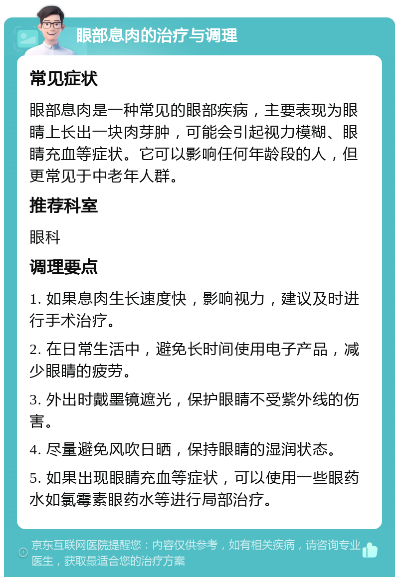 眼部息肉的治疗与调理 常见症状 眼部息肉是一种常见的眼部疾病，主要表现为眼睛上长出一块肉芽肿，可能会引起视力模糊、眼睛充血等症状。它可以影响任何年龄段的人，但更常见于中老年人群。 推荐科室 眼科 调理要点 1. 如果息肉生长速度快，影响视力，建议及时进行手术治疗。 2. 在日常生活中，避免长时间使用电子产品，减少眼睛的疲劳。 3. 外出时戴墨镜遮光，保护眼睛不受紫外线的伤害。 4. 尽量避免风吹日晒，保持眼睛的湿润状态。 5. 如果出现眼睛充血等症状，可以使用一些眼药水如氯霉素眼药水等进行局部治疗。