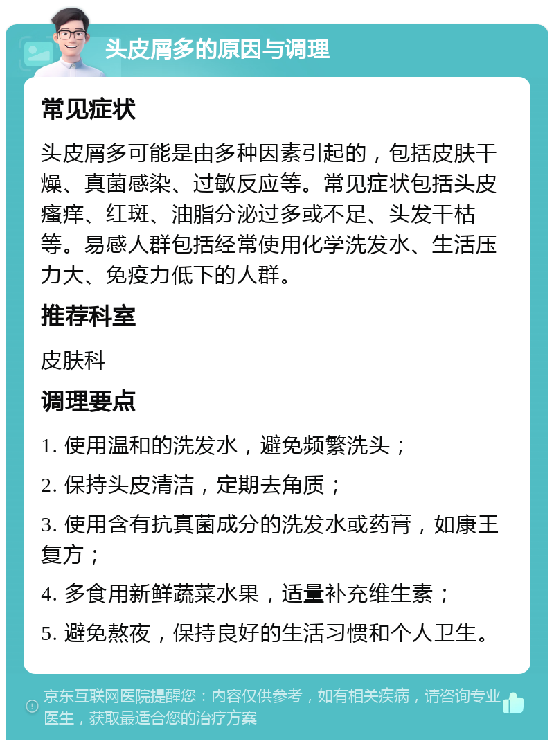 头皮屑多的原因与调理 常见症状 头皮屑多可能是由多种因素引起的，包括皮肤干燥、真菌感染、过敏反应等。常见症状包括头皮瘙痒、红斑、油脂分泌过多或不足、头发干枯等。易感人群包括经常使用化学洗发水、生活压力大、免疫力低下的人群。 推荐科室 皮肤科 调理要点 1. 使用温和的洗发水，避免频繁洗头； 2. 保持头皮清洁，定期去角质； 3. 使用含有抗真菌成分的洗发水或药膏，如康王复方； 4. 多食用新鲜蔬菜水果，适量补充维生素； 5. 避免熬夜，保持良好的生活习惯和个人卫生。