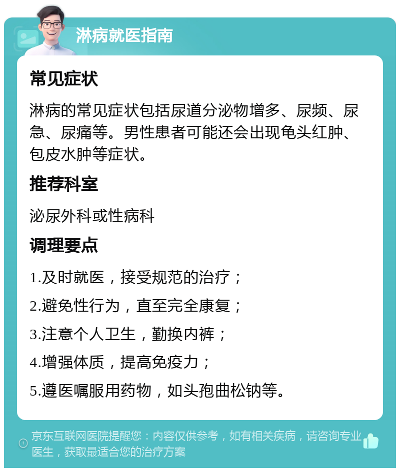 淋病就医指南 常见症状 淋病的常见症状包括尿道分泌物增多、尿频、尿急、尿痛等。男性患者可能还会出现龟头红肿、包皮水肿等症状。 推荐科室 泌尿外科或性病科 调理要点 1.及时就医，接受规范的治疗； 2.避免性行为，直至完全康复； 3.注意个人卫生，勤换内裤； 4.增强体质，提高免疫力； 5.遵医嘱服用药物，如头孢曲松钠等。