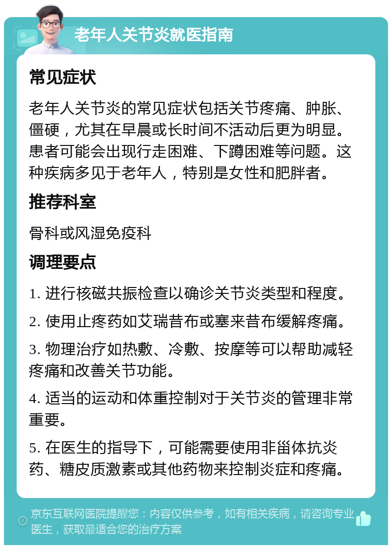 老年人关节炎就医指南 常见症状 老年人关节炎的常见症状包括关节疼痛、肿胀、僵硬，尤其在早晨或长时间不活动后更为明显。患者可能会出现行走困难、下蹲困难等问题。这种疾病多见于老年人，特别是女性和肥胖者。 推荐科室 骨科或风湿免疫科 调理要点 1. 进行核磁共振检查以确诊关节炎类型和程度。 2. 使用止疼药如艾瑞昔布或塞来昔布缓解疼痛。 3. 物理治疗如热敷、冷敷、按摩等可以帮助减轻疼痛和改善关节功能。 4. 适当的运动和体重控制对于关节炎的管理非常重要。 5. 在医生的指导下，可能需要使用非甾体抗炎药、糖皮质激素或其他药物来控制炎症和疼痛。