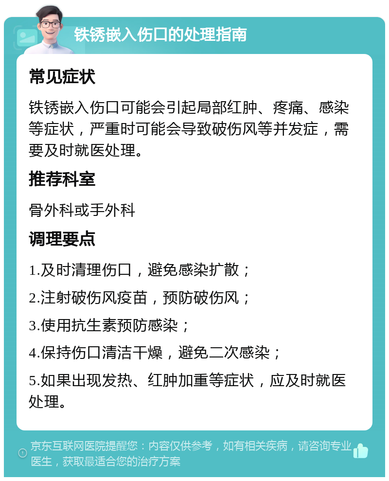 铁锈嵌入伤口的处理指南 常见症状 铁锈嵌入伤口可能会引起局部红肿、疼痛、感染等症状，严重时可能会导致破伤风等并发症，需要及时就医处理。 推荐科室 骨外科或手外科 调理要点 1.及时清理伤口，避免感染扩散； 2.注射破伤风疫苗，预防破伤风； 3.使用抗生素预防感染； 4.保持伤口清洁干燥，避免二次感染； 5.如果出现发热、红肿加重等症状，应及时就医处理。