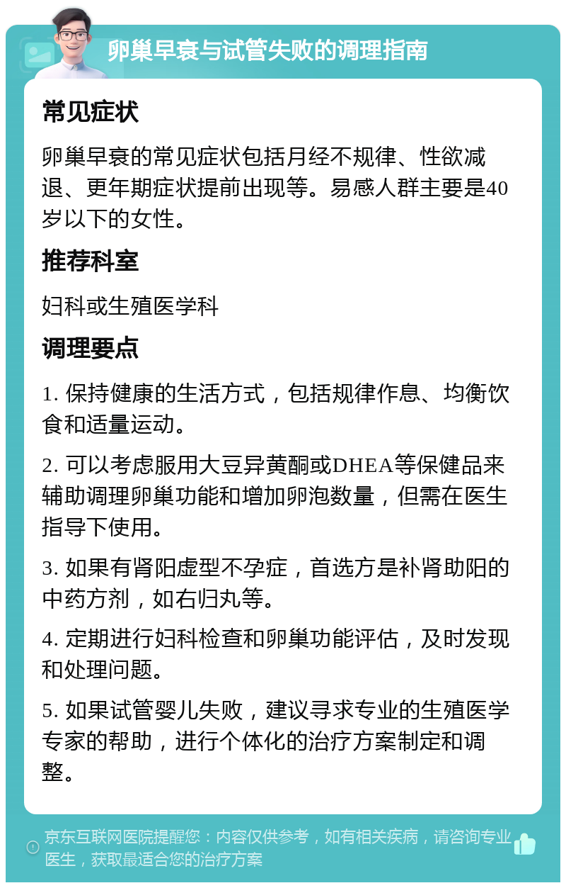 卵巢早衰与试管失败的调理指南 常见症状 卵巢早衰的常见症状包括月经不规律、性欲减退、更年期症状提前出现等。易感人群主要是40岁以下的女性。 推荐科室 妇科或生殖医学科 调理要点 1. 保持健康的生活方式，包括规律作息、均衡饮食和适量运动。 2. 可以考虑服用大豆异黄酮或DHEA等保健品来辅助调理卵巢功能和增加卵泡数量，但需在医生指导下使用。 3. 如果有肾阳虚型不孕症，首选方是补肾助阳的中药方剂，如右归丸等。 4. 定期进行妇科检查和卵巢功能评估，及时发现和处理问题。 5. 如果试管婴儿失败，建议寻求专业的生殖医学专家的帮助，进行个体化的治疗方案制定和调整。