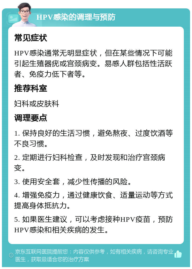 HPV感染的调理与预防 常见症状 HPV感染通常无明显症状，但在某些情况下可能引起生殖器疣或宫颈病变。易感人群包括性活跃者、免疫力低下者等。 推荐科室 妇科或皮肤科 调理要点 1. 保持良好的生活习惯，避免熬夜、过度饮酒等不良习惯。 2. 定期进行妇科检查，及时发现和治疗宫颈病变。 3. 使用安全套，减少性传播的风险。 4. 增强免疫力，通过健康饮食、适量运动等方式提高身体抵抗力。 5. 如果医生建议，可以考虑接种HPV疫苗，预防HPV感染和相关疾病的发生。