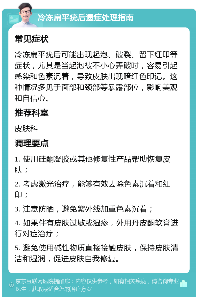 冷冻扁平疣后遗症处理指南 常见症状 冷冻扁平疣后可能出现起泡、破裂、留下红印等症状，尤其是当起泡被不小心弄破时，容易引起感染和色素沉着，导致皮肤出现暗红色印记。这种情况多见于面部和颈部等暴露部位，影响美观和自信心。 推荐科室 皮肤科 调理要点 1. 使用硅酮凝胶或其他修复性产品帮助恢复皮肤； 2. 考虑激光治疗，能够有效去除色素沉着和红印； 3. 注意防晒，避免紫外线加重色素沉着； 4. 如果伴有皮肤过敏或湿疹，外用丹皮酮软膏进行对症治疗； 5. 避免使用碱性物质直接接触皮肤，保持皮肤清洁和湿润，促进皮肤自我修复。