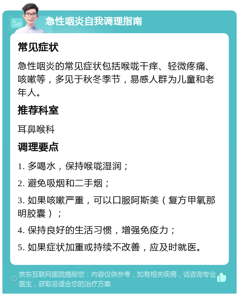 急性咽炎自我调理指南 常见症状 急性咽炎的常见症状包括喉咙干痒、轻微疼痛、咳嗽等，多见于秋冬季节，易感人群为儿童和老年人。 推荐科室 耳鼻喉科 调理要点 1. 多喝水，保持喉咙湿润； 2. 避免吸烟和二手烟； 3. 如果咳嗽严重，可以口服阿斯美（复方甲氧那明胶囊）； 4. 保持良好的生活习惯，增强免疫力； 5. 如果症状加重或持续不改善，应及时就医。