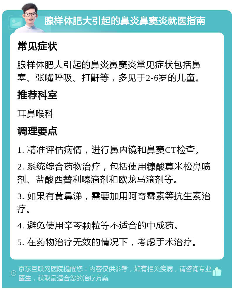 腺样体肥大引起的鼻炎鼻窦炎就医指南 常见症状 腺样体肥大引起的鼻炎鼻窦炎常见症状包括鼻塞、张嘴呼吸、打鼾等，多见于2-6岁的儿童。 推荐科室 耳鼻喉科 调理要点 1. 精准评估病情，进行鼻内镜和鼻窦CT检查。 2. 系统综合药物治疗，包括使用糠酸莫米松鼻喷剂、盐酸西替利嗪滴剂和欧龙马滴剂等。 3. 如果有黄鼻涕，需要加用阿奇霉素等抗生素治疗。 4. 避免使用辛芩颗粒等不适合的中成药。 5. 在药物治疗无效的情况下，考虑手术治疗。