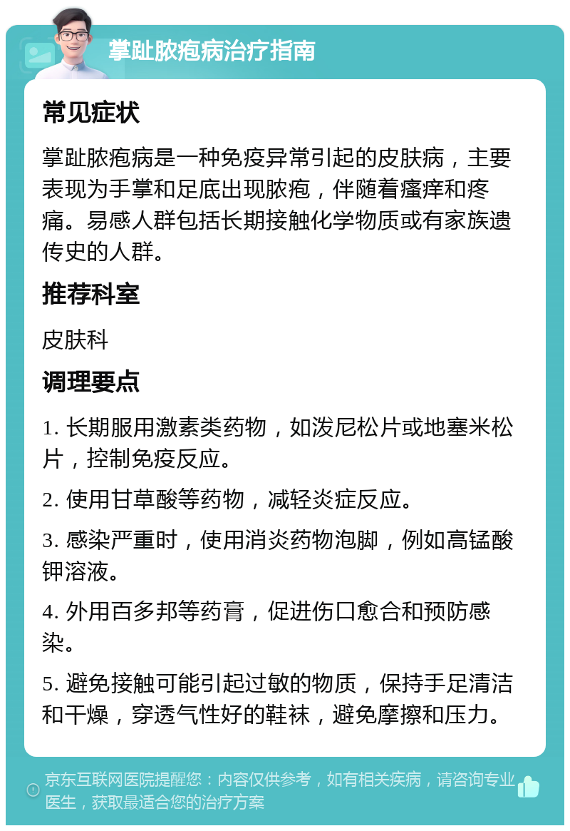 掌趾脓疱病治疗指南 常见症状 掌趾脓疱病是一种免疫异常引起的皮肤病，主要表现为手掌和足底出现脓疱，伴随着瘙痒和疼痛。易感人群包括长期接触化学物质或有家族遗传史的人群。 推荐科室 皮肤科 调理要点 1. 长期服用激素类药物，如泼尼松片或地塞米松片，控制免疫反应。 2. 使用甘草酸等药物，减轻炎症反应。 3. 感染严重时，使用消炎药物泡脚，例如高锰酸钾溶液。 4. 外用百多邦等药膏，促进伤口愈合和预防感染。 5. 避免接触可能引起过敏的物质，保持手足清洁和干燥，穿透气性好的鞋袜，避免摩擦和压力。