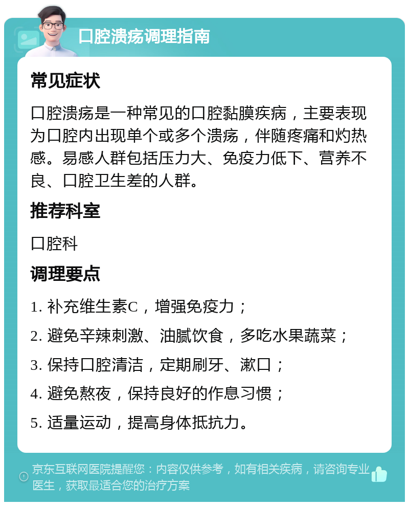 口腔溃疡调理指南 常见症状 口腔溃疡是一种常见的口腔黏膜疾病，主要表现为口腔内出现单个或多个溃疡，伴随疼痛和灼热感。易感人群包括压力大、免疫力低下、营养不良、口腔卫生差的人群。 推荐科室 口腔科 调理要点 1. 补充维生素C，增强免疫力； 2. 避免辛辣刺激、油腻饮食，多吃水果蔬菜； 3. 保持口腔清洁，定期刷牙、漱口； 4. 避免熬夜，保持良好的作息习惯； 5. 适量运动，提高身体抵抗力。