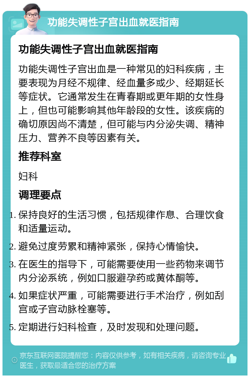 功能失调性子宫出血就医指南 功能失调性子宫出血就医指南 功能失调性子宫出血是一种常见的妇科疾病，主要表现为月经不规律、经血量多或少、经期延长等症状。它通常发生在青春期或更年期的女性身上，但也可能影响其他年龄段的女性。该疾病的确切原因尚不清楚，但可能与内分泌失调、精神压力、营养不良等因素有关。 推荐科室 妇科 调理要点 保持良好的生活习惯，包括规律作息、合理饮食和适量运动。 避免过度劳累和精神紧张，保持心情愉快。 在医生的指导下，可能需要使用一些药物来调节内分泌系统，例如口服避孕药或黄体酮等。 如果症状严重，可能需要进行手术治疗，例如刮宫或子宫动脉栓塞等。 定期进行妇科检查，及时发现和处理问题。