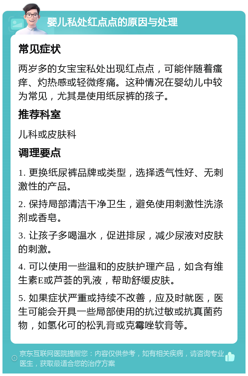 婴儿私处红点点的原因与处理 常见症状 两岁多的女宝宝私处出现红点点，可能伴随着瘙痒、灼热感或轻微疼痛。这种情况在婴幼儿中较为常见，尤其是使用纸尿裤的孩子。 推荐科室 儿科或皮肤科 调理要点 1. 更换纸尿裤品牌或类型，选择透气性好、无刺激性的产品。 2. 保持局部清洁干净卫生，避免使用刺激性洗涤剂或香皂。 3. 让孩子多喝温水，促进排尿，减少尿液对皮肤的刺激。 4. 可以使用一些温和的皮肤护理产品，如含有维生素E或芦荟的乳液，帮助舒缓皮肤。 5. 如果症状严重或持续不改善，应及时就医，医生可能会开具一些局部使用的抗过敏或抗真菌药物，如氢化可的松乳膏或克霉唑软膏等。