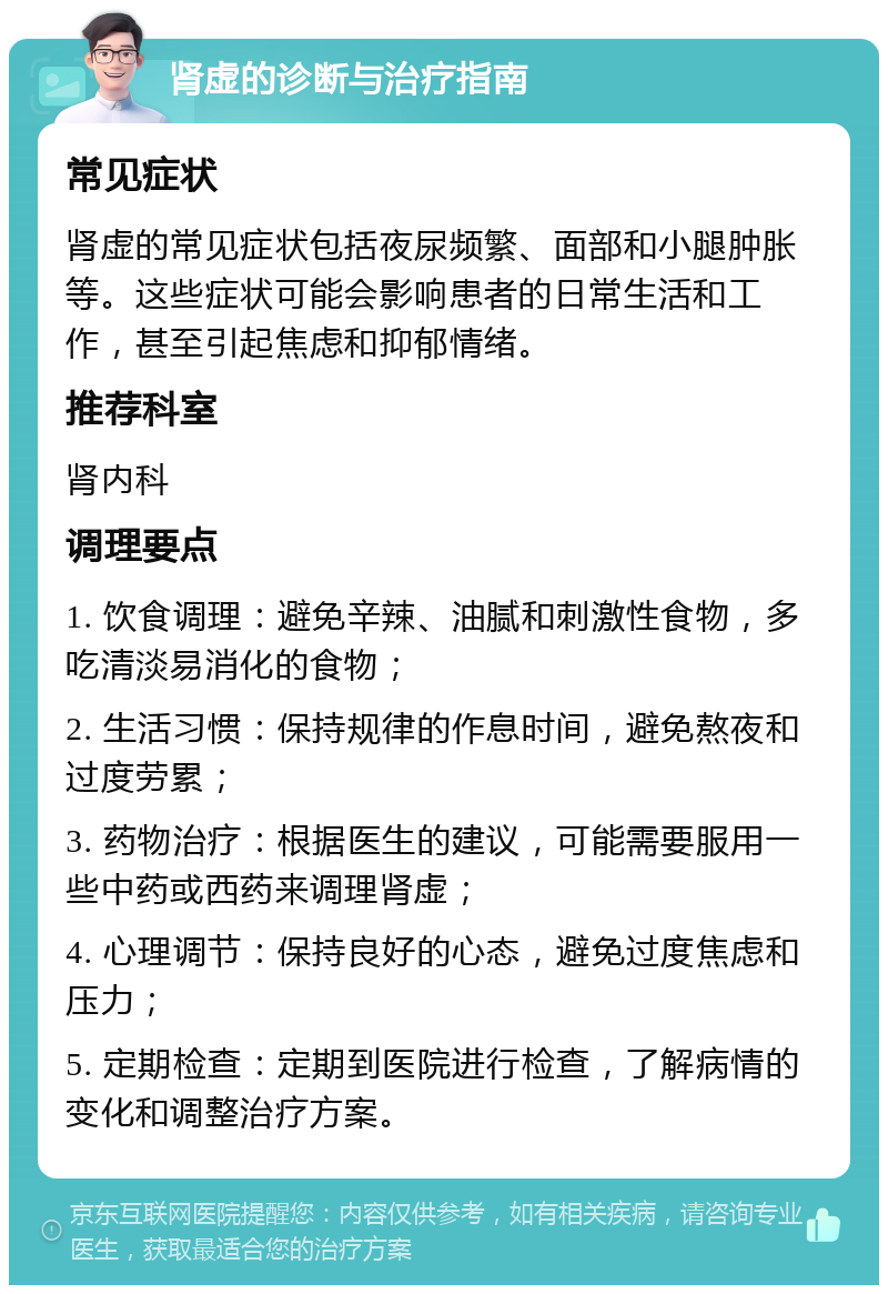 肾虚的诊断与治疗指南 常见症状 肾虚的常见症状包括夜尿频繁、面部和小腿肿胀等。这些症状可能会影响患者的日常生活和工作，甚至引起焦虑和抑郁情绪。 推荐科室 肾内科 调理要点 1. 饮食调理：避免辛辣、油腻和刺激性食物，多吃清淡易消化的食物； 2. 生活习惯：保持规律的作息时间，避免熬夜和过度劳累； 3. 药物治疗：根据医生的建议，可能需要服用一些中药或西药来调理肾虚； 4. 心理调节：保持良好的心态，避免过度焦虑和压力； 5. 定期检查：定期到医院进行检查，了解病情的变化和调整治疗方案。