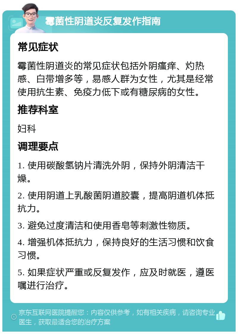 霉菌性阴道炎反复发作指南 常见症状 霉菌性阴道炎的常见症状包括外阴瘙痒、灼热感、白带增多等，易感人群为女性，尤其是经常使用抗生素、免疫力低下或有糖尿病的女性。 推荐科室 妇科 调理要点 1. 使用碳酸氢钠片清洗外阴，保持外阴清洁干燥。 2. 使用阴道上乳酸菌阴道胶囊，提高阴道机体抵抗力。 3. 避免过度清洁和使用香皂等刺激性物质。 4. 增强机体抵抗力，保持良好的生活习惯和饮食习惯。 5. 如果症状严重或反复发作，应及时就医，遵医嘱进行治疗。