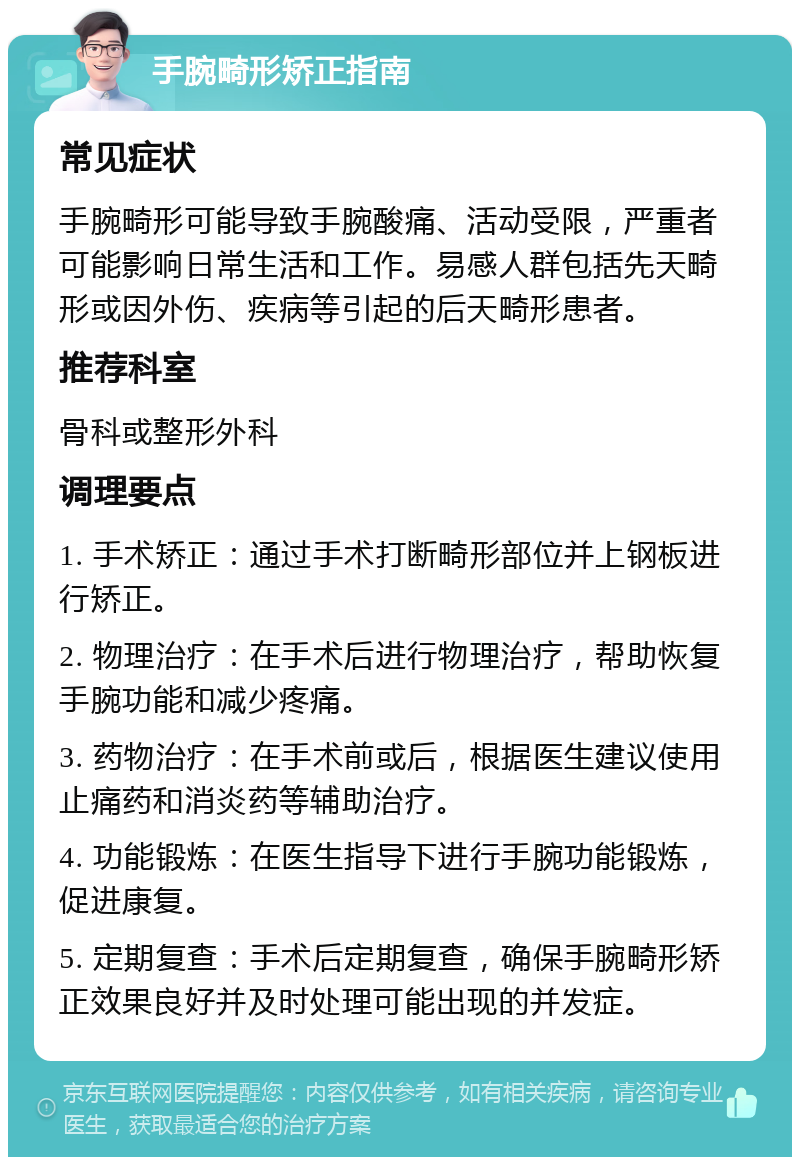 手腕畸形矫正指南 常见症状 手腕畸形可能导致手腕酸痛、活动受限，严重者可能影响日常生活和工作。易感人群包括先天畸形或因外伤、疾病等引起的后天畸形患者。 推荐科室 骨科或整形外科 调理要点 1. 手术矫正：通过手术打断畸形部位并上钢板进行矫正。 2. 物理治疗：在手术后进行物理治疗，帮助恢复手腕功能和减少疼痛。 3. 药物治疗：在手术前或后，根据医生建议使用止痛药和消炎药等辅助治疗。 4. 功能锻炼：在医生指导下进行手腕功能锻炼，促进康复。 5. 定期复查：手术后定期复查，确保手腕畸形矫正效果良好并及时处理可能出现的并发症。