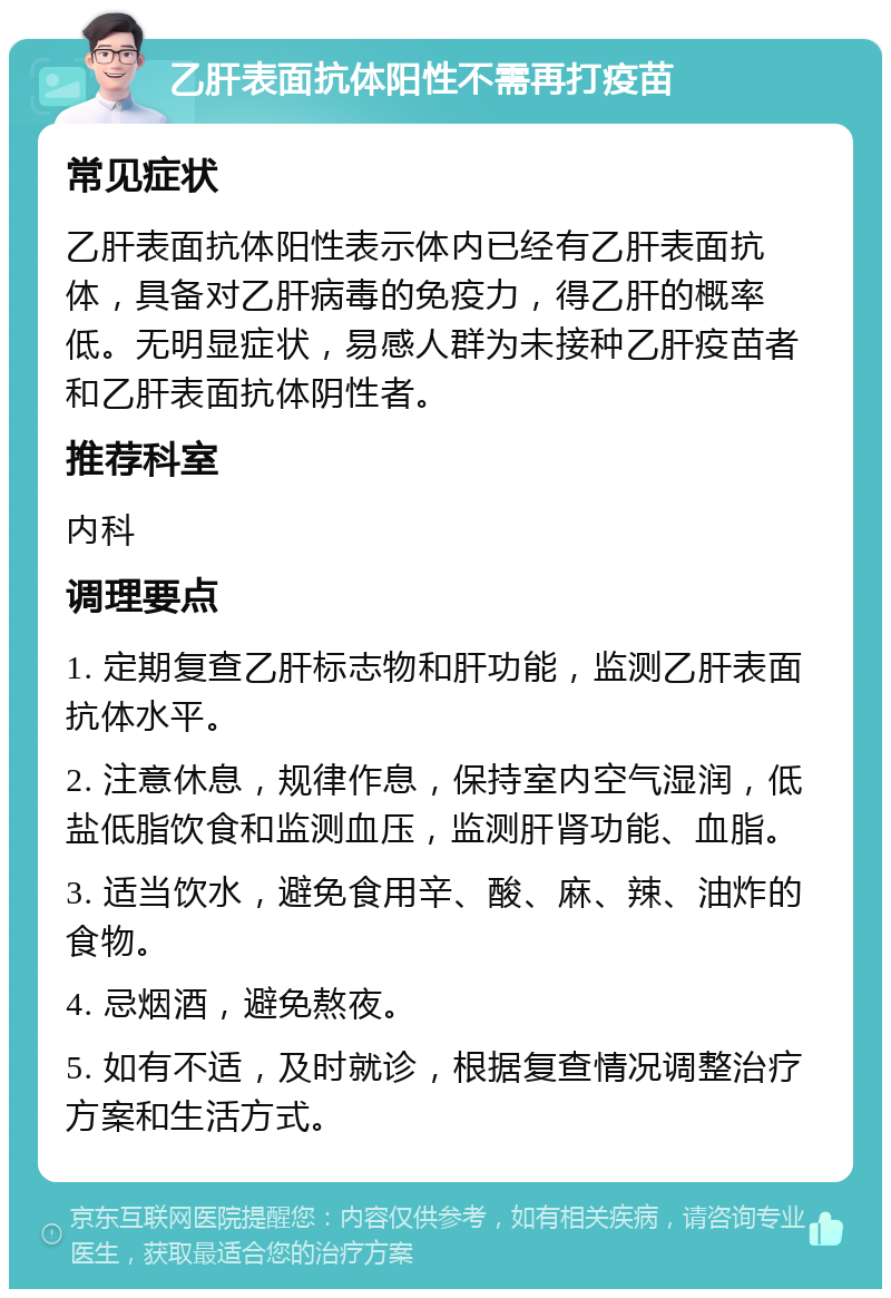 乙肝表面抗体阳性不需再打疫苗 常见症状 乙肝表面抗体阳性表示体内已经有乙肝表面抗体，具备对乙肝病毒的免疫力，得乙肝的概率低。无明显症状，易感人群为未接种乙肝疫苗者和乙肝表面抗体阴性者。 推荐科室 内科 调理要点 1. 定期复查乙肝标志物和肝功能，监测乙肝表面抗体水平。 2. 注意休息，规律作息，保持室内空气湿润，低盐低脂饮食和监测血压，监测肝肾功能、血脂。 3. 适当饮水，避免食用辛、酸、麻、辣、油炸的食物。 4. 忌烟酒，避免熬夜。 5. 如有不适，及时就诊，根据复查情况调整治疗方案和生活方式。