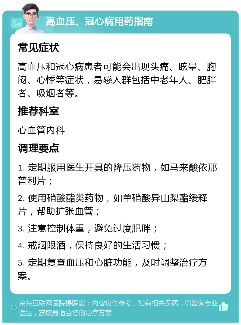 高血压、冠心病用药指南 常见症状 高血压和冠心病患者可能会出现头痛、眩晕、胸闷、心悸等症状，易感人群包括中老年人、肥胖者、吸烟者等。 推荐科室 心血管内科 调理要点 1. 定期服用医生开具的降压药物，如马来酸依那普利片； 2. 使用硝酸酯类药物，如单硝酸异山梨酯缓释片，帮助扩张血管； 3. 注意控制体重，避免过度肥胖； 4. 戒烟限酒，保持良好的生活习惯； 5. 定期复查血压和心脏功能，及时调整治疗方案。