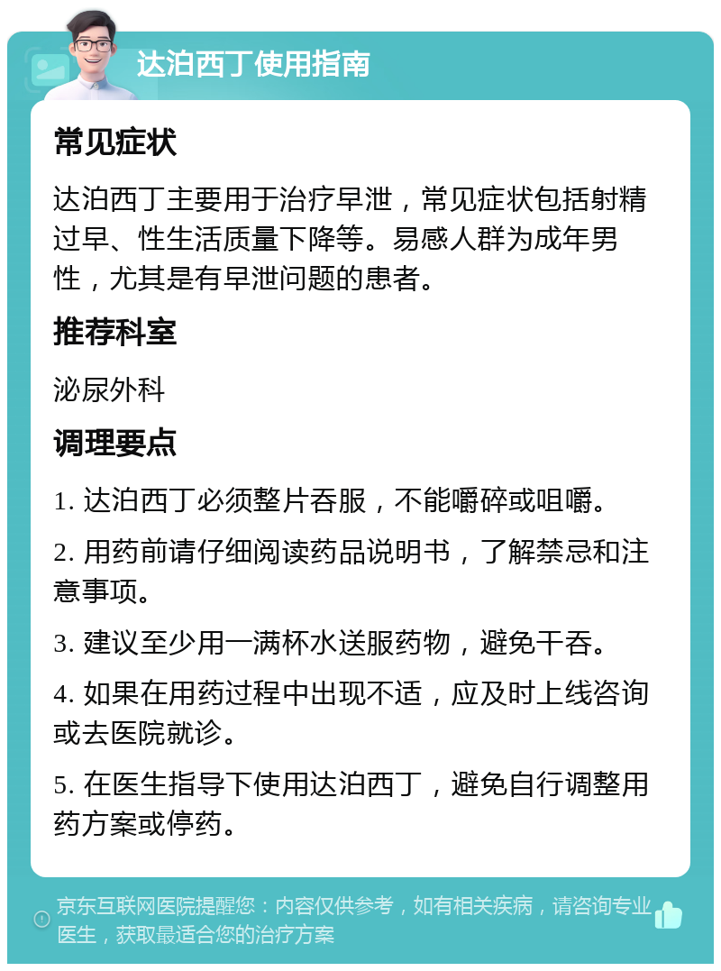 达泊西丁使用指南 常见症状 达泊西丁主要用于治疗早泄，常见症状包括射精过早、性生活质量下降等。易感人群为成年男性，尤其是有早泄问题的患者。 推荐科室 泌尿外科 调理要点 1. 达泊西丁必须整片吞服，不能嚼碎或咀嚼。 2. 用药前请仔细阅读药品说明书，了解禁忌和注意事项。 3. 建议至少用一满杯水送服药物，避免干吞。 4. 如果在用药过程中出现不适，应及时上线咨询或去医院就诊。 5. 在医生指导下使用达泊西丁，避免自行调整用药方案或停药。