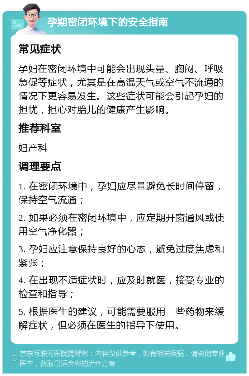 孕期密闭环境下的安全指南 常见症状 孕妇在密闭环境中可能会出现头晕、胸闷、呼吸急促等症状，尤其是在高温天气或空气不流通的情况下更容易发生。这些症状可能会引起孕妇的担忧，担心对胎儿的健康产生影响。 推荐科室 妇产科 调理要点 1. 在密闭环境中，孕妇应尽量避免长时间停留，保持空气流通； 2. 如果必须在密闭环境中，应定期开窗通风或使用空气净化器； 3. 孕妇应注意保持良好的心态，避免过度焦虑和紧张； 4. 在出现不适症状时，应及时就医，接受专业的检查和指导； 5. 根据医生的建议，可能需要服用一些药物来缓解症状，但必须在医生的指导下使用。