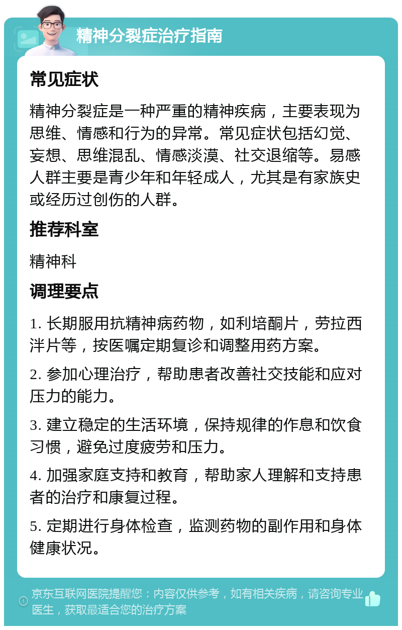 精神分裂症治疗指南 常见症状 精神分裂症是一种严重的精神疾病，主要表现为思维、情感和行为的异常。常见症状包括幻觉、妄想、思维混乱、情感淡漠、社交退缩等。易感人群主要是青少年和年轻成人，尤其是有家族史或经历过创伤的人群。 推荐科室 精神科 调理要点 1. 长期服用抗精神病药物，如利培酮片，劳拉西泮片等，按医嘱定期复诊和调整用药方案。 2. 参加心理治疗，帮助患者改善社交技能和应对压力的能力。 3. 建立稳定的生活环境，保持规律的作息和饮食习惯，避免过度疲劳和压力。 4. 加强家庭支持和教育，帮助家人理解和支持患者的治疗和康复过程。 5. 定期进行身体检查，监测药物的副作用和身体健康状况。